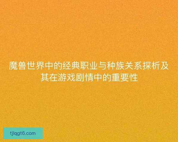 魔兽世界中的经典职业与种族关系探析及其在游戏剧情中的重要性