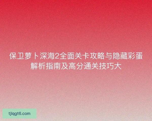 保卫萝卜深海2全面关卡攻略与隐藏彩蛋解析指南及高分通关技巧大